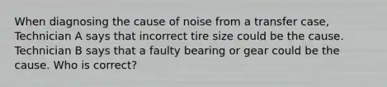 When diagnosing the cause of noise from a transfer case, Technician A says that incorrect tire size could be the cause. Technician B says that a faulty bearing or gear could be the cause. Who is correct?