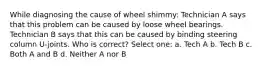 While diagnosing the cause of wheel shimmy: Technician A says that this problem can be caused by loose wheel bearings. Technician B says that this can be caused by binding steering column U-joints. Who is correct? Select one: a. Tech A b. Tech B c. Both A and B d. Neither A nor B