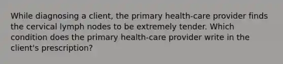 While diagnosing a client, the primary health-care provider finds the cervical lymph nodes to be extremely tender. Which condition does the primary health-care provider write in the client's prescription?