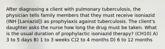 After diagnosing a client with pulmonary tuberculosis, the physician tells family members that they must receive isoniazid (INH [Laniazid]) as prophylaxis against tuberculosis. The client's daughter asks the nurse how long the drug must be taken. What is the usual duration of prophylactic isoniazid therapy? (CH10) A) 3 to 5 days B) 1 to 3 weeks C)2 to 4 months D) 6 to 12 months