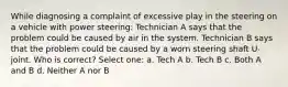 While diagnosing a complaint of excessive play in the steering on a vehicle with power steering: Technician A says that the problem could be caused by air in the system. Technician B says that the problem could be caused by a worn steering shaft U-joint. Who is correct? Select one: a. Tech A b. Tech B c. Both A and B d. Neither A nor B