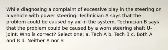 While diagnosing a complaint of excessive play in the steering on a vehicle with power steering: Technician A says that the problem could be caused by air in the system. Technician B says that the problem could be caused by a worn steering shaft U-joint. Who is correct? Select one: a. Tech A b. Tech B c. Both A and B d. Neither A nor B