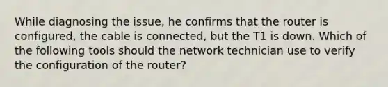 While diagnosing the issue, he confirms that the router is configured, the cable is connected, but the T1 is down. Which of the following tools should the network technician use to verify the configuration of the router?