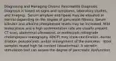 Diagnosing and Managing Chronic Pancreatitis Diagnosis Diagnosis is based on signs and symptoms, laboratory studies, and imaging. ​ Serum amylase and lipase may be elevated or normal depending on the degree of pancreatic fibrosis. Serum bilirubin and alkaline phosphatase levels may be increased. Mild leukocytosis and a high sedimentation rate are usually present. ​ CT scan, abdominal ultrasound, or endoscopic retrograde cholangiopancreatography (ERCP) may show calcification, ductal dilation, pseudocysts, and/or enlargement of the pancreas. ​ Stool samples reveal high fat content (steatorrhea). A secretin stimulation test can assess the degree of pancreatic dysfunction. ​