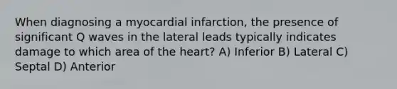 When diagnosing a myocardial infarction, the presence of significant Q waves in the lateral leads typically indicates damage to which area of the heart? A) Inferior B) Lateral C) Septal D) Anterior