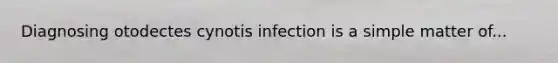 Diagnosing otodectes cynotis infection is a simple matter of...