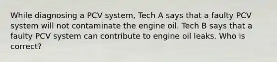 While diagnosing a PCV system, Tech A says that a faulty PCV system will not contaminate the engine oil. Tech B says that a faulty PCV system can contribute to engine oil leaks. Who is correct?