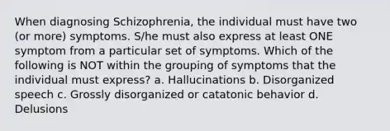 When diagnosing Schizophrenia, the individual must have two (or more) symptoms. S/he must also express at least ONE symptom from a particular set of symptoms. Which of the following is NOT within the grouping of symptoms that the individual must express? a. Hallucinations b. Disorganized speech c. Grossly disorganized or catatonic behavior d. Delusions