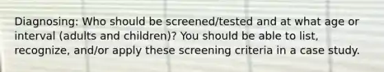 Diagnosing: Who should be screened/tested and at what age or interval (adults and children)? You should be able to list, recognize, and/or apply these screening criteria in a case study.