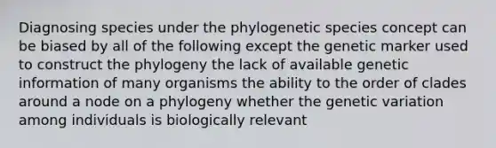 Diagnosing species under the phylogenetic species concept can be biased by all of the following except the genetic marker used to construct the phylogeny the lack of available genetic information of many organisms the ability to the order of clades around a node on a phylogeny whether the genetic variation among individuals is biologically relevant