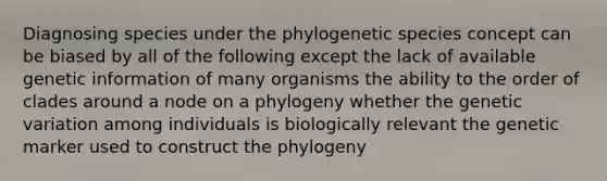 Diagnosing species under the phylogenetic species concept can be biased by all of the following except the lack of available genetic information of many organisms the ability to the order of clades around a node on a phylogeny whether the genetic variation among individuals is biologically relevant the genetic marker used to construct the phylogeny