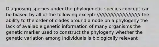 Diagnosing species under the phylogenetic species concept can be biased by all of the following except: ///////////////////////////// the ability to the order of clades around a node on a phylogeny the lack of available genetic information of many organisms the genetic marker used to construct the phylogeny whether the genetic variation among individuals is biologically relevant