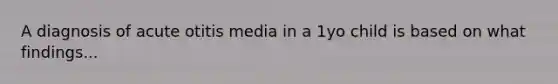 A diagnosis of acute otitis media in a 1yo child is based on what findings...