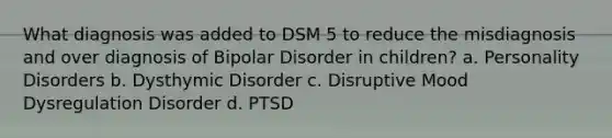 What diagnosis was added to DSM 5 to reduce the misdiagnosis and over diagnosis of Bipolar Disorder in children? a. Personality Disorders b. Dysthymic Disorder c. Disruptive Mood Dysregulation Disorder d. PTSD