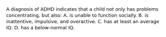 A diagnosis of ADHD indicates that a child not only has problems concentrating, but also: A. is unable to function socially. B. is inattentive, impulsive, and overactive. C. has at least an average IQ. D. has a below-normal IQ.