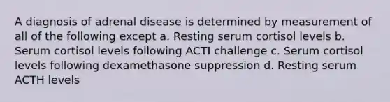 A diagnosis of adrenal disease is determined by measurement of all of the following except a. Resting serum cortisol levels b. Serum cortisol levels following ACTI challenge c. Serum cortisol levels following dexamethasone suppression d. Resting serum ACTH levels