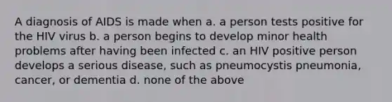 A diagnosis of AIDS is made when a. a person tests positive for the HIV virus b. a person begins to develop minor health problems after having been infected c. an HIV positive person develops a serious disease, such as pneumocystis pneumonia, cancer, or dementia d. none of the above