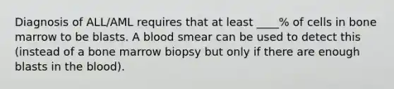 Diagnosis of ALL/AML requires that at least ____% of cells in bone marrow to be blasts. A blood smear can be used to detect this (instead of a bone marrow biopsy but only if there are enough blasts in the blood).