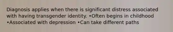 Diagnosis applies when there is significant distress associated with having transgender identity. •Often begins in childhood •Associated with depression •Can take different paths