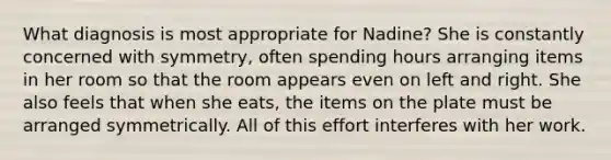 What diagnosis is most appropriate for Nadine? She is constantly concerned with symmetry, often spending hours arranging items in her room so that the room appears even on left and right. She also feels that when she eats, the items on the plate must be arranged symmetrically. All of this effort interferes with her work.