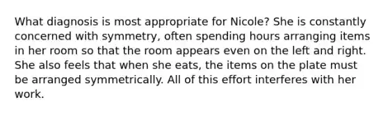 What diagnosis is most appropriate for Nicole? She is constantly concerned with symmetry, often spending hours arranging items in her room so that the room appears even on the left and right. She also feels that when she eats, the items on the plate must be arranged symmetrically. All of this effort interferes with her work.