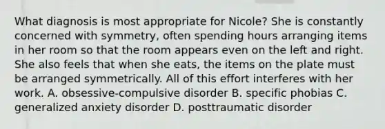 What diagnosis is most appropriate for Nicole? She is constantly concerned with symmetry, often spending hours arranging items in her room so that the room appears even on the left and right. She also feels that when she eats, the items on the plate must be arranged symmetrically. All of this effort interferes with her work. A. obsessive-compulsive disorder B. specific phobias C. generalized anxiety disorder D. posttraumatic disorder