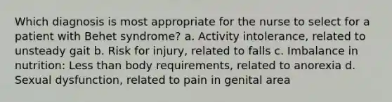 Which diagnosis is most appropriate for the nurse to select for a patient with Behet syndrome? a. Activity intolerance, related to unsteady gait b. Risk for injury, related to falls c. Imbalance in nutrition: Less than body requirements, related to anorexia d. Sexual dysfunction, related to pain in genital area