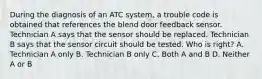 During the diagnosis of an ATC system, a trouble code is obtained that references the blend door feedback sensor. Technician A says that the sensor should be replaced. Technician B says that the sensor circuit should be tested. Who is right? A. Technician A only B. Technician B only C. Both A and B D. Neither A or B