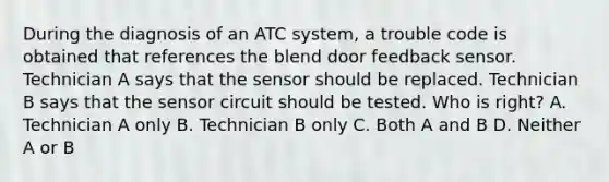 During the diagnosis of an ATC system, a trouble code is obtained that references the blend door feedback sensor. Technician A says that the sensor should be replaced. Technician B says that the sensor circuit should be tested. Who is right? A. Technician A only B. Technician B only C. Both A and B D. Neither A or B