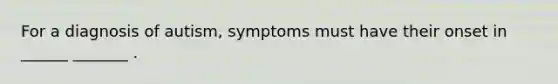 For a diagnosis of autism, symptoms must have their onset in ______ _______ .