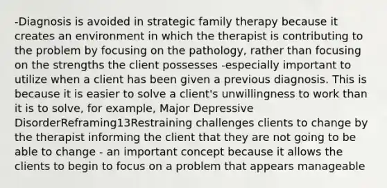 -Diagnosis is avoided in strategic family therapy because it creates an environment in which the therapist is contributing to the problem by focusing on the pathology, rather than focusing on the strengths the client possesses -especially important to utilize when a client has been given a previous diagnosis. This is because it is easier to solve a client's unwillingness to work than it is to solve, for example, Major Depressive DisorderReframing13Restraining challenges clients to change by the therapist informing the client that they are not going to be able to change - an important concept because it allows the clients to begin to focus on a problem that appears manageable