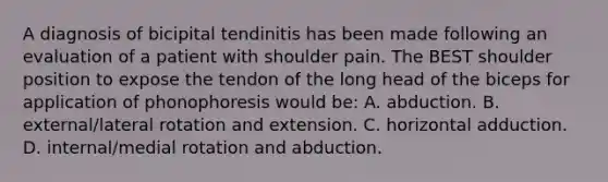 A diagnosis of bicipital tendinitis has been made following an evaluation of a patient with shoulder pain. The BEST shoulder position to expose the tendon of the long head of the biceps for application of phonophoresis would be: A. abduction. B. external/lateral rotation and extension. C. horizontal adduction. D. internal/medial rotation and abduction.