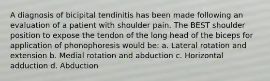 A diagnosis of bicipital tendinitis has been made following an evaluation of a patient with shoulder pain. The BEST shoulder position to expose the tendon of the long head of the biceps for application of phonophoresis would be: a. Lateral rotation and extension b. Medial rotation and abduction c. Horizontal adduction d. Abduction