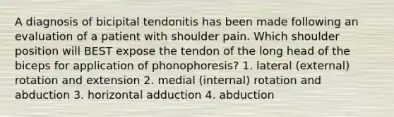 A diagnosis of bicipital tendonitis has been made following an evaluation of a patient with shoulder pain. Which shoulder position will BEST expose the tendon of the long head of the biceps for application of phonophoresis? 1. lateral (external) rotation and extension 2. medial (internal) rotation and abduction 3. horizontal adduction 4. abduction