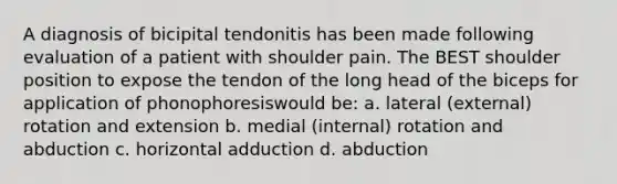 A diagnosis of bicipital tendonitis has been made following evaluation of a patient with shoulder pain. The BEST shoulder position to expose the tendon of the long head of the biceps for application of phonophoresiswould be: a. lateral (external) rotation and extension b. medial (internal) rotation and abduction c. horizontal adduction d. abduction