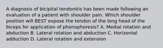 A diagnosis of bicipital tendonitis has been made following an evaluation of a patient with shoulder pain. Which shoulder position will BEST expose the tendon of the long head of the biceps for application of phonophoresis? A. Medial rotation and abduction B. Lateral rotation and abduction C. Horizontal adduction D. Lateral rotation and extension