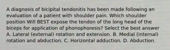 A diagnosis of bicipital tendonitis has been made following an evaluation of a patient with shoulder pain. Which shoulder position Will BEST expose the tendon of the long head of the biceps for application of phonophoresis? Select the best answer A. Lateral (external) rotation and extension. B. Medial (internal) rotation and abduction. C. Horizontal adduction. D. Abduction.