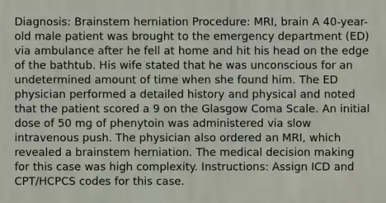 Diagnosis: Brainstem herniation Procedure: MRI, brain A 40-year-old male patient was brought to the emergency department (ED) via ambulance after he fell at home and hit his head on the edge of the bathtub. His wife stated that he was unconscious for an undetermined amount of time when she found him. The ED physician performed a detailed history and physical and noted that the patient scored a 9 on the Glasgow Coma Scale. An initial dose of 50 mg of phenytoin was administered via slow intravenous push. The physician also ordered an MRI, which revealed a brainstem herniation. The medical decision making for this case was high complexity. Instructions: Assign ICD and CPT/HCPCS codes for this case.