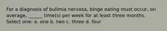 For a diagnosis of bulimia nervosa, binge eating must occur, on average, ______ time(s) per week for at least three months. Select one: a. one b. two c. three d. four