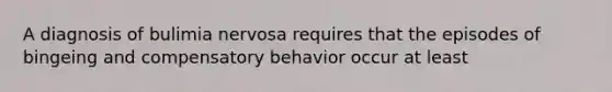 A diagnosis of bulimia nervosa requires that the episodes of bingeing and compensatory behavior occur at least