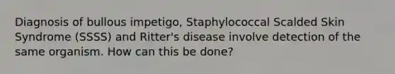 Diagnosis of bullous impetigo, Staphylococcal Scalded Skin Syndrome (SSSS) and Ritter's disease involve detection of the same organism. How can this be done?