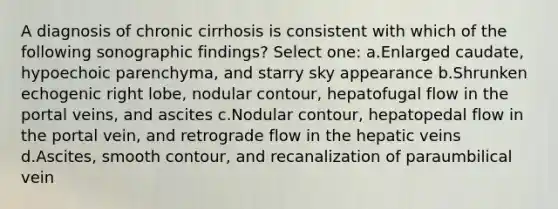 A diagnosis of chronic cirrhosis is consistent with which of the following sonographic findings? Select one: a.Enlarged caudate, hypoechoic parenchyma, and starry sky appearance b.Shrunken echogenic right lobe, nodular contour, hepatofugal flow in the portal veins, and ascites c.Nodular contour, hepatopedal flow in the portal vein, and retrograde flow in the hepatic veins d.Ascites, smooth contour, and recanalization of paraumbilical vein