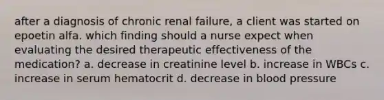 after a diagnosis of chronic renal failure, a client was started on epoetin alfa. which finding should a nurse expect when evaluating the desired therapeutic effectiveness of the medication? a. decrease in creatinine level b. increase in WBCs c. increase in serum hematocrit d. decrease in <a href='https://www.questionai.com/knowledge/kD0HacyPBr-blood-pressure' class='anchor-knowledge'>blood pressure</a>