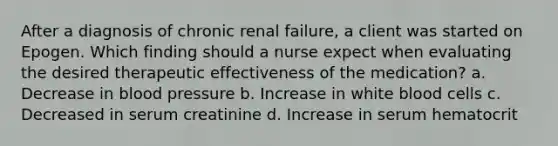 After a diagnosis of chronic renal failure, a client was started on Epogen. Which finding should a nurse expect when evaluating the desired therapeutic effectiveness of the medication? a. Decrease in blood pressure b. Increase in white blood cells c. Decreased in serum creatinine d. Increase in serum hematocrit