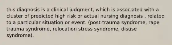 this diagnosis is a clinical judgment, which is associated with a cluster of predicted high risk or actual nursing diagnosis , related to a particular situation or event. (post-trauma syndrome, rape trauma syndrome, relocation stress syndrome, disuse syndrome).