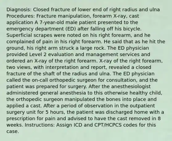 Diagnosis: Closed fracture of lower end of right radius and ulna Procedures: Fracture manipulation, forearm X-ray, cast application A 7-year-old male patient presented to the emergency department (ED) after falling off his bicycle. Superficial scrapes were noted on his right forearm, and he complained of pain in his right forearm. He said that as he hit the ground, his right arm struck a large rock. The ED physician provided Level 2 evaluation and management services and ordered an X-ray of the right forearm. X-ray of the right forearm, two views, with interpretation and report, revealed a closed fracture of the shaft of the radius and ulna. The ED physician called the on-call orthopedic surgeon for consultation, and the patient was prepared for surgery. After the anesthesiologist administered general anesthesia to this otherwise healthy child, the orthopedic surgeon manipulated the bones into place and applied a cast. After a period of observation in the outpatient surgery unit for 5 hours, the patient was discharged home with a prescription for pain and advised to have the cast removed in 8 weeks. Instructions: Assign ICD and CPT/HCPCS codes for this case.