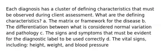 Each diagnosis has a cluster of defining characteristics that must be observed during client assessment. What are the defining characteristics? a. The matrix or framework for the disease b. The differentiation between what is considered normal variation and pathology c. The signs and symptoms that must be evident for the diagnostic label to be used correctly d. The vital signs, including: height, weight, and blood pressure