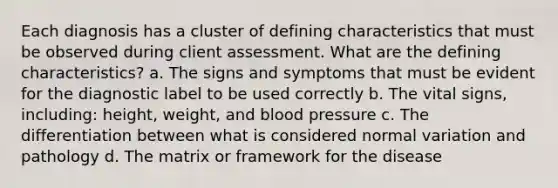 Each diagnosis has a cluster of defining characteristics that must be observed during client assessment. What are the defining characteristics? a. The signs and symptoms that must be evident for the diagnostic label to be used correctly b. The vital signs, including: height, weight, and blood pressure c. The differentiation between what is considered normal variation and pathology d. The matrix or framework for the disease