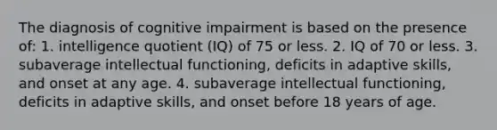 The diagnosis of cognitive impairment is based on the presence of: 1. intelligence quotient (IQ) of 75 or less. 2. IQ of 70 or less. 3. subaverage intellectual functioning, deficits in adaptive skills, and onset at any age. 4. subaverage intellectual functioning, deficits in adaptive skills, and onset before 18 years of age.