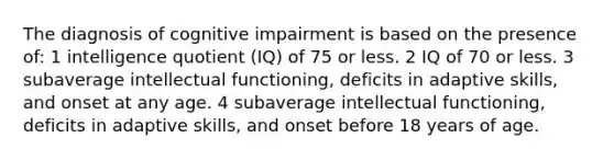 The diagnosis of cognitive impairment is based on the presence of: 1 intelligence quotient (IQ) of 75 or less. 2 IQ of 70 or less. 3 subaverage intellectual functioning, deficits in adaptive skills, and onset at any age. 4 subaverage intellectual functioning, deficits in adaptive skills, and onset before 18 years of age.